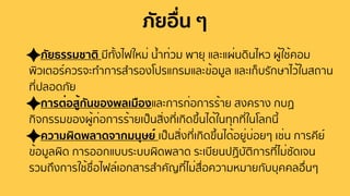 ภัยอื่น ๆ
ภัยธรรมชาติ มีทั้งไฟใหม่ นํ้าท่วม พายุ และแผ่นดินไหว ผู้ใช้คอม
พิวเตอร์ควรจะทําการสํารองโปรแกรมและข้อมูล และเก็บรักษาไว้ในสถาน
ที่ปลอดภัย
การต่อสู้กันของพลเมืองและการก่อการร้าย สงคราง กบฏ
กิจกรรมของผู้ก่อการร้ายเป็นสิ่งที่เกิดขึ้นได้ในทุกที่ในโลกนี้
ความผิดพลาดจากมนุษย์ เป็นสิ่งที่เกิดขึ้นได้อยู่บ่อยๆ เช่น การคีย์
ข้อมูลผิด การออกแบบระบบผิดพลาด ระเบียนปฏิบัติการที่ไม่ชัดเจน
รวมถึงการใช้ชื่อไฟล์เอกสารสําคัญที่ไม่สื่อความหมายกับบุคคลอื่นๆ
 