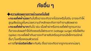 ภัยอื่น ๆ
ความผิดพลาดทางด้านเทคโนโลยี
●กระแสไฟฟ้าน้อยเกินไปซึ่งอาจจะเกิดจากไปตกหรือไปดับ อาจจะทําให้
สูญเสียข้อมูลในหน่วยความจําหลักและเกิดการทํางานผิดพลาด
●กระแสไฟฟ้ามากเกินไป เช่น เมื่อฟ้าผ่าหรือกระแสไฟฟ้าถูกรบกวน
ก็อาจจะส่งผลทําให้เกิดแรงดันไฟกระชาก (voltage surge) หรือไฟเกิน
(spike) กระแสไฟฟ้าเกินอาจจะทําลายซิปหรืออุปกรณ์อิเล็กทรอนิกส์
อื่นๆ ในเครื่องคอมพิวเตอร์
●การที่ฮาร์ดดิสก์เสียกะทันหัน ซึ่งอาจจะเกิดจากถูกกระแทกบ่อยๆ
 