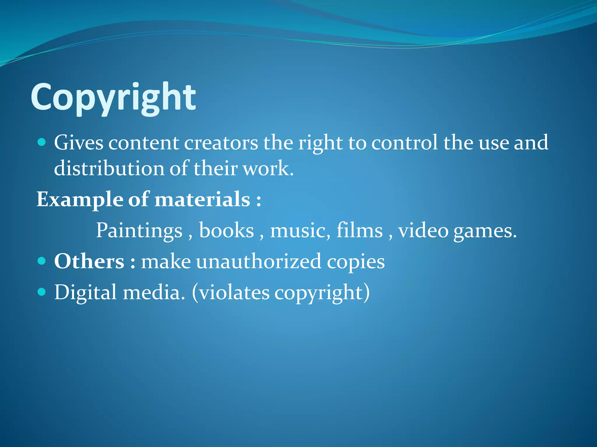 Copyright
 Gives content creators the right to control the use and
distribution of their work.
Example of materials :
Paintings , books , music, films , video games.
 Others : make unauthorized copies
 Digital media. (violates copyright)
 