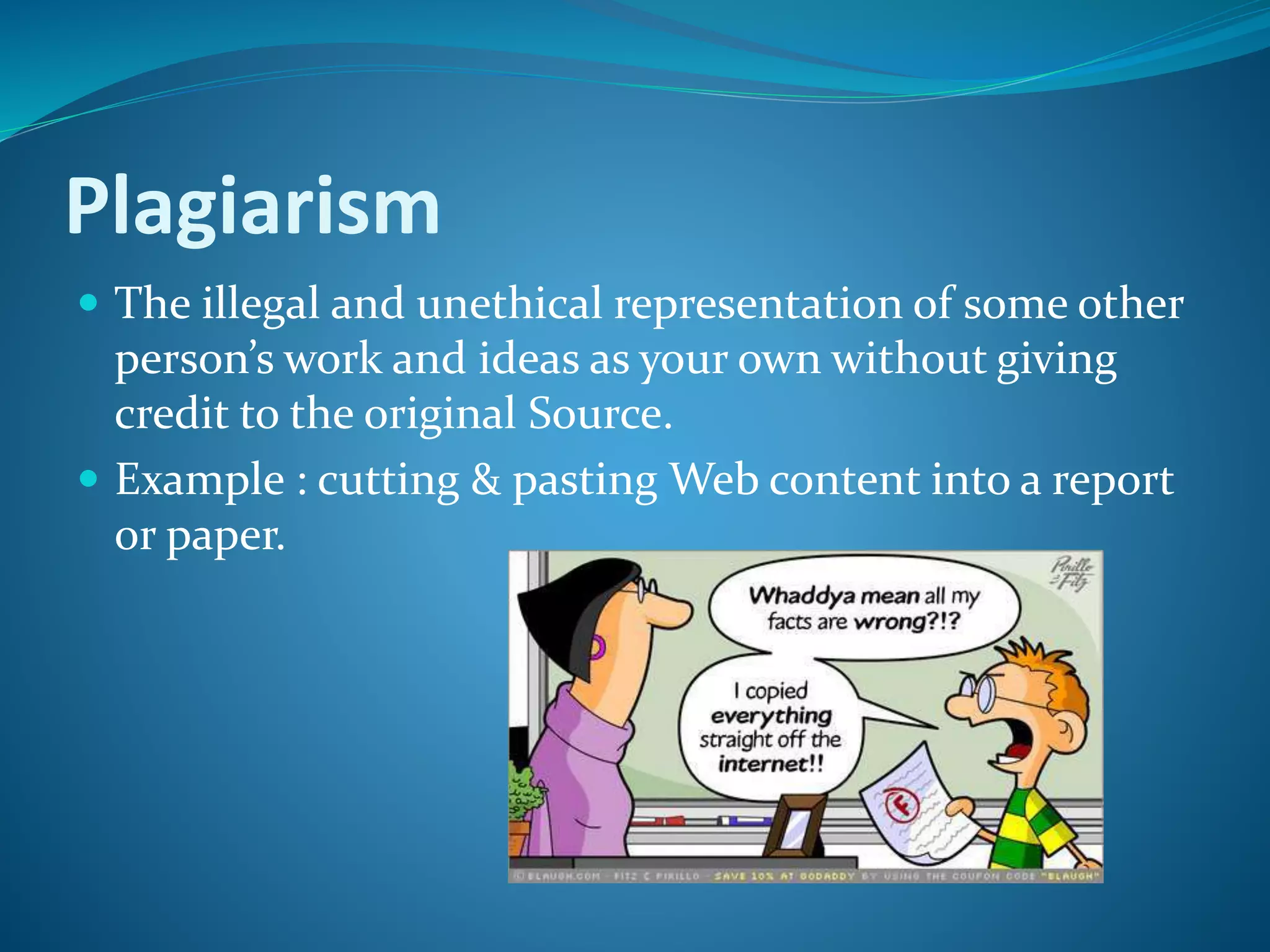 Plagiarism
 The illegal and unethical representation of some other
person’s work and ideas as your own without giving
credit to the original Source.
 Example : cutting & pasting Web content into a report
or paper.
 