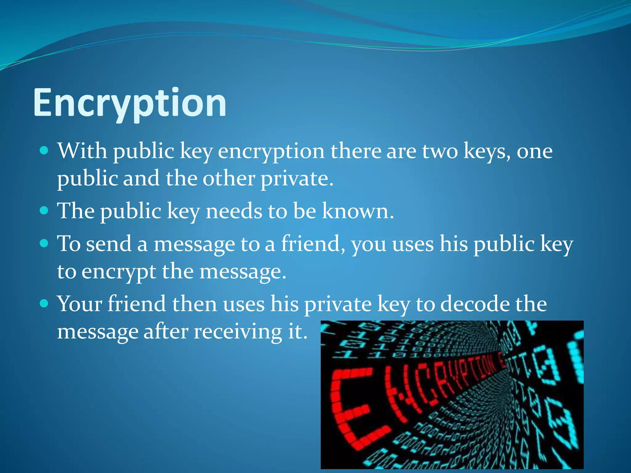 Encryption
 With public key encryption there are two keys, one
public and the other private.
 The public key needs to be known.
 To send a message to a friend, you uses his public key
to encrypt the message.
 Your friend then uses his private key to decode the
message after receiving it.
 