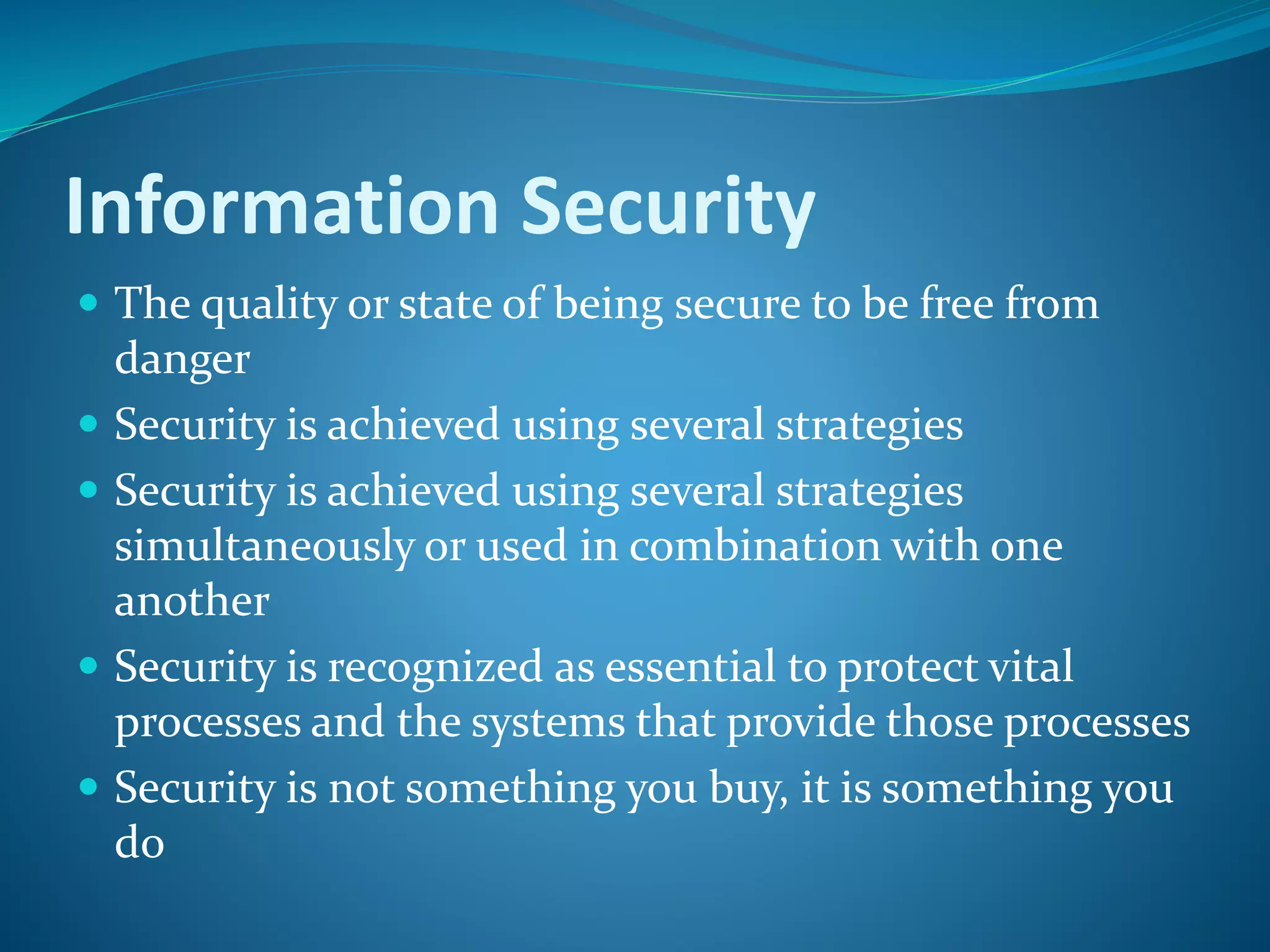 Information Security
 The quality or state of being secure to be free from
danger
 Security is achieved using several strategies
 Security is achieved using several strategies
simultaneously or used in combination with one
another
 Security is recognized as essential to protect vital
processes and the systems that provide those processes
 Security is not something you buy, it is something you
do
 