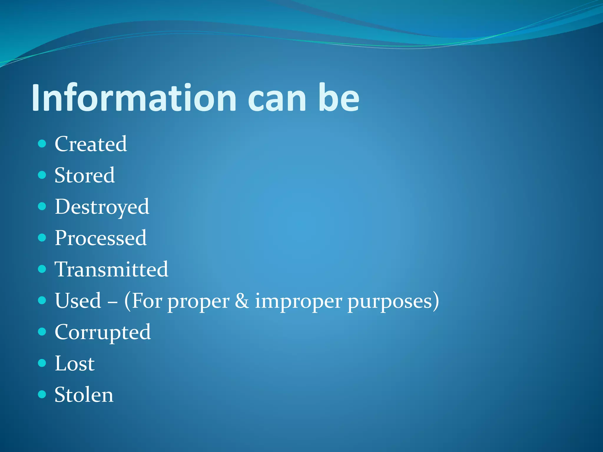 Information can be
 Created
 Stored
 Destroyed
 Processed
 Transmitted
 Used – (For proper & improper purposes)
 Corrupted
 Lost
 Stolen
 