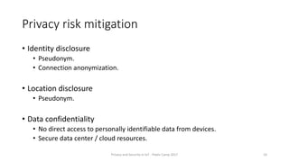 Privacy risk mitigation
• Identity disclosure
• Pseudonym.
• Connection anonymization.
• Location disclosure
• Pseudonym.
• Data confidentiality
• No direct access to personally identifiable data from devices.
• Secure data center / cloud resources.
Privacy and Security in IoT - Pixels Camp 2017 10
 