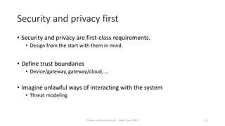 Security and privacy first
• Security and privacy are first-class requirements.
• Design from the start with them in mind.
• Define trust boundaries
• Device/gateway, gateway/cloud, …
• Imagine unlawful ways of interacting with the system
• Threat modeling
Privacy and Security in IoT - Pixels Camp 2017 11
 
