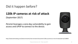 Did it happen before?
120k IP cameras at risk of attack
(September 2017)
Persirai leverages a zero-day vulnerability to gain
access and UPnP to connect to the device.
Privacy and Security in IoT - Pixels Camp 2017 12
https://www.darkreading.com/attacks-breaches/new-iot-botnet-discovered-120k-ip-cameras-at-risk-of-attack/d/d-id/1328839
 
