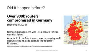 Did it happen before?
Over 900k routers
compromised in Germany
(November 2016)
Remote management was left enabled for the
world at large.
A variant of the Mirai worm was busy using well
known credentials to change the routers’
firmware.
Privacy and Security in IoT - Pixels Camp 2017 13
http://securityaffairs.co/wordpress/53871/iot/deutsche-telekom-hack.html
Allestoerungen.de and OpenMaps
 
