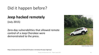 Did it happen before?
Jeep hacked remotely
(July 2015)
Zero-day vulnerabilities that allowed remote
control of a Jeep Cherokee were
demonstrated to the press.
Privacy and Security in IoT - Pixels Camp 2017 14
https://www.wired.com/2015/07/hackers-remotely-kill-jeep-highway/
Andy Greenberg / Wired
 