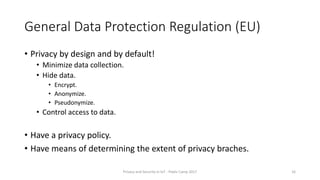 General Data Protection Regulation (EU)
• Privacy by design and by default!
• Minimize data collection.
• Hide data.
• Encrypt.
• Anonymize.
• Pseudonymize.
• Control access to data.
• Have a privacy policy.
• Have means of determining the extent of privacy braches.
Privacy and Security in IoT - Pixels Camp 2017 16
 