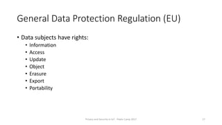 General Data Protection Regulation (EU)
• Data subjects have rights:
• Information
• Access
• Update
• Object
• Erasure
• Export
• Portability
Privacy and Security in IoT - Pixels Camp 2017 17
 