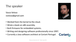 The speaker
Vasco Veloso
vveloso@gmail.com
• Worked from the kernel to the cloud.
• Wrote a book on x86 assembly.
• Built firmware for embedded systems.
• Writing and designing software professionally since 1997.
• Currently a Java software architect at Coriant Portugal.
Privacy and Security in IoT - Pixels Camp 2017 2
 