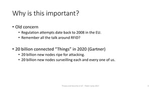 Why is this important?
• Old concern
• Regulation attempts date back to 2008 in the EU.
• Remember all the talk around RFID?
• 20 billion connected “Things” in 2020 (Gartner)
• 20 billion new nodes ripe for attacking.
• 20 billion new nodes surveilling each and every one of us.
Privacy and Security in IoT - Pixels Camp 2017 4
 