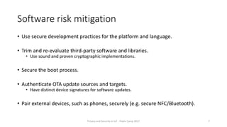 Software risk mitigation
• Use secure development practices for the platform and language.
• Trim and re-evaluate third-party software and libraries.
• Use sound and proven cryptographic implementations.
• Secure the boot process.
• Authenticate OTA update sources and targets.
• Have distinct device signatures for software updates.
• Pair external devices, such as phones, securely (e.g. secure NFC/Bluetooth).
Privacy and Security in IoT - Pixels Camp 2017 7
 