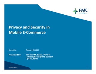 Privacy and Security in
Mobile E‐Commerce 


Current to:     February 20, 2013

Presented by:   Timothy M. Banks, Partner
                timothy.banks@fmc‐law.com
                @TM_Banks


                                            1
 