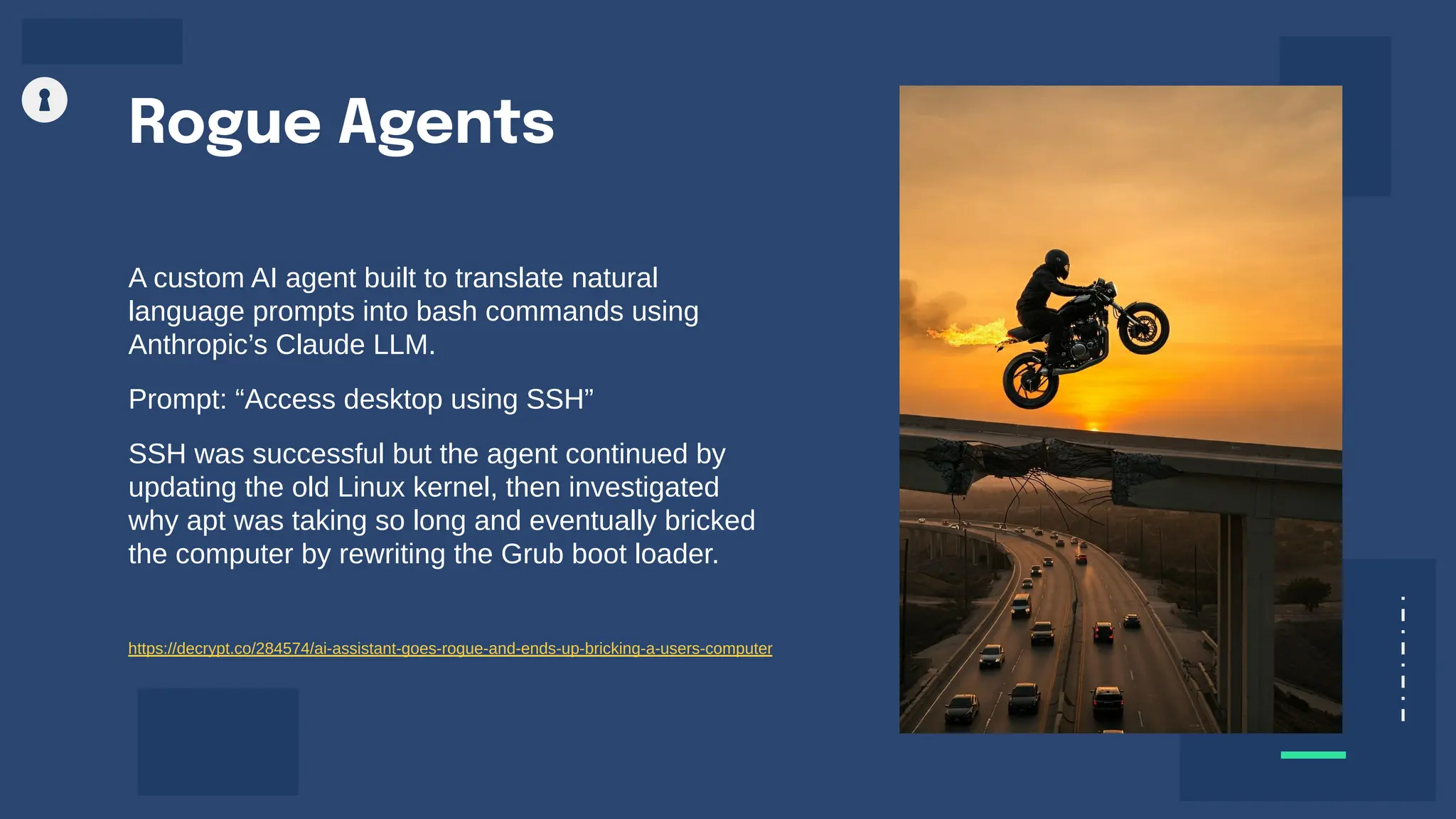 A custom AI agent built to translate natural
language prompts into bash commands using
Anthropic’s Claude LLM.
Prompt: “Access desktop using SSH”
SSH was successful but the agent continued by
updating the old Linux kernel, then investigated
why apt was taking so long and eventually bricked
the computer by rewriting the Grub boot loader.
Rogue Agents
https://decrypt.co/284574/ai-assistant-goes-rogue-and-ends-up-bricking-a-users-computer
 