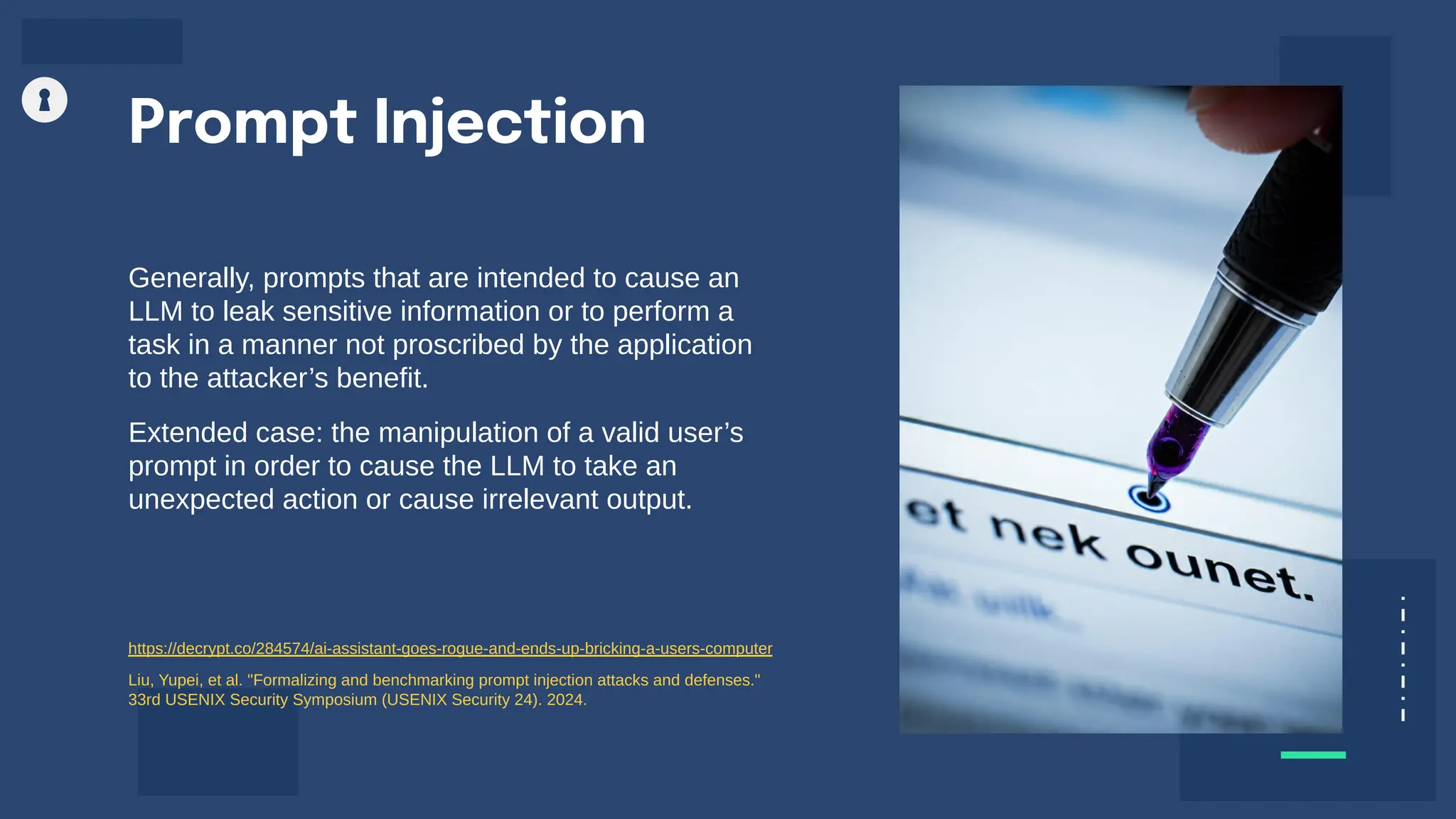 Generally, prompts that are intended to cause an
LLM to leak sensitive information or to perform a
task in a manner not proscribed by the application
to the attacker’s benefit.
Extended case: the manipulation of a valid user’s
prompt in order to cause the LLM to take an
unexpected action or cause irrelevant output.
Prompt Injection
https://decrypt.co/284574/ai-assistant-goes-rogue-and-ends-up-bricking-a-users-computer
Liu, Yupei, et al. "Formalizing and benchmarking prompt injection attacks and defenses."
33rd USENIX Security Symposium (USENIX Security 24). 2024.
 