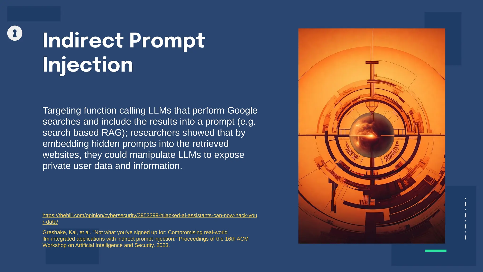 Targeting function calling LLMs that perform Google
searches and include the results into a prompt (e.g.
search based RAG); researchers showed that by
embedding hidden prompts into the retrieved
websites, they could manipulate LLMs to expose
private user data and information.
Indirect Prompt
Injection
https://thehill.com/opinion/cybersecurity/3953399-hijacked-ai-assistants-can-now-hack-you
r-data/
Greshake, Kai, et al. "Not what you've signed up for: Compromising real-world
llm-integrated applications with indirect prompt injection." Proceedings of the 16th ACM
Workshop on Artificial Intelligence and Security. 2023.
 