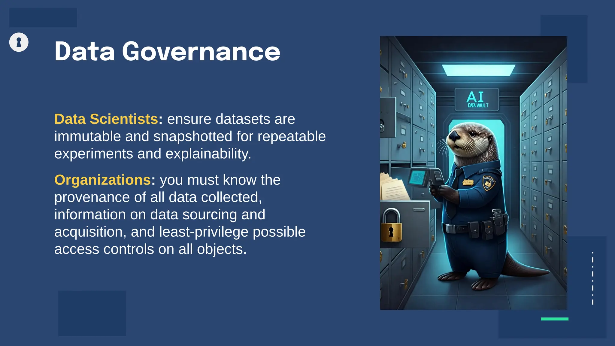 Data Governance
Data Scientists: ensure datasets are
immutable and snapshotted for repeatable
experiments and explainability.
Organizations: you must know the
provenance of all data collected,
information on data sourcing and
acquisition, and least-privilege possible
access controls on all objects.
 