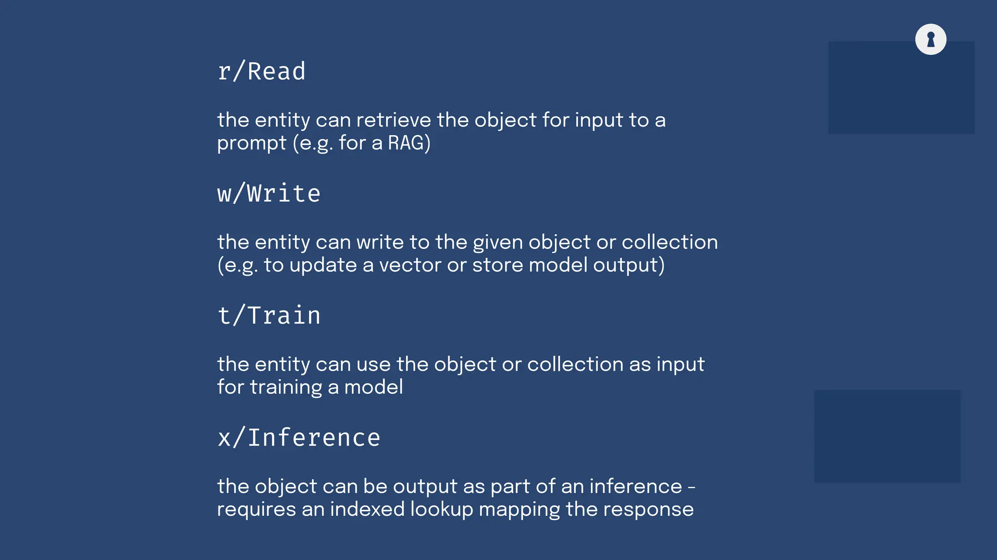 the entity can write to the given object or collection
(e.g. to update a vector or store model output)
w/Write
the entity can use the object or collection as input
for training a model
t/Train
the object can be output as part of an inference -
requires an indexed lookup mapping the response
x/Inference
the entity can retrieve the object for input to a
prompt (e.g. for a RAG)
r/Read
 