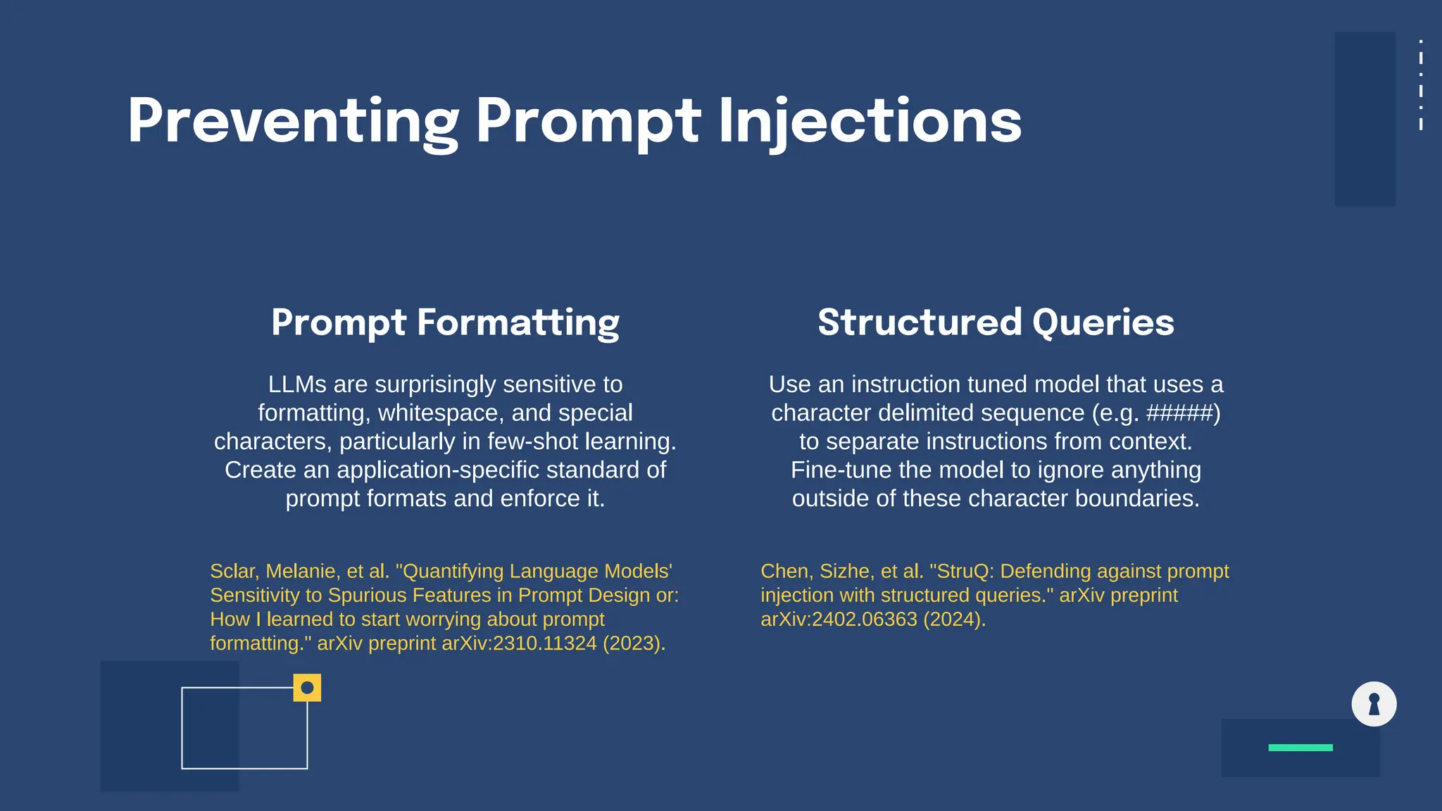 Prompt Formatting Structured Queries
LLMs are surprisingly sensitive to
formatting, whitespace, and special
characters, particularly in few-shot learning.
Create an application-specific standard of
prompt formats and enforce it.
Use an instruction tuned model that uses a
character delimited sequence (e.g. #####)
to separate instructions from context.
Fine-tune the model to ignore anything
outside of these character boundaries.
Preventing Prompt Injections
Sclar, Melanie, et al. "Quantifying Language Models'
Sensitivity to Spurious Features in Prompt Design or:
How I learned to start worrying about prompt
formatting." arXiv preprint arXiv:2310.11324 (2023).
Chen, Sizhe, et al. "StruQ: Defending against prompt
injection with structured queries." arXiv preprint
arXiv:2402.06363 (2024).
 
