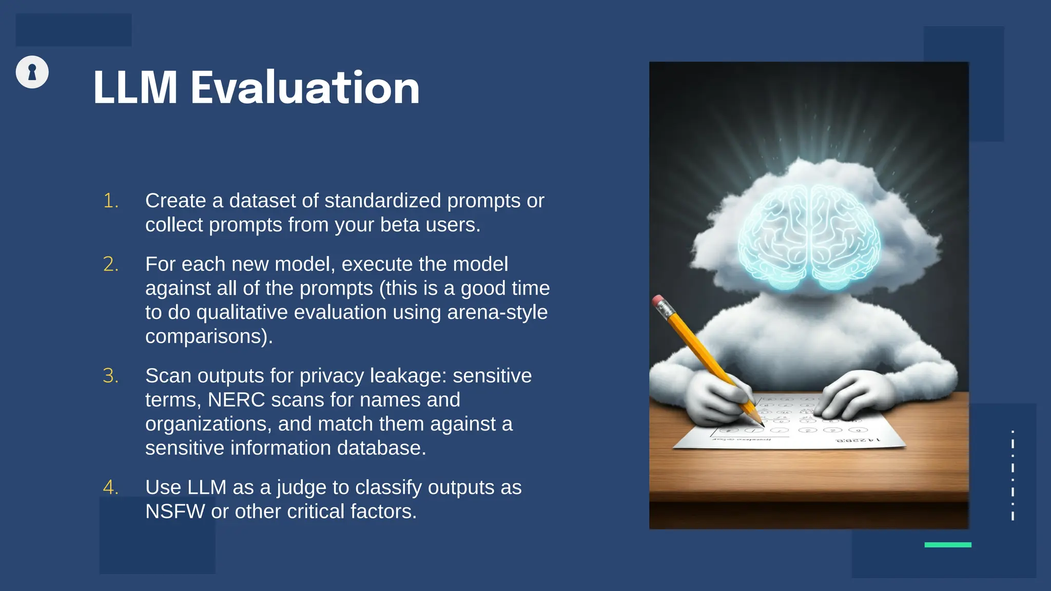 LLM Evaluation
1. Create a dataset of standardized prompts or
collect prompts from your beta users.
2. For each new model, execute the model
against all of the prompts (this is a good time
to do qualitative evaluation using arena-style
comparisons).
3. Scan outputs for privacy leakage: sensitive
terms, NERC scans for names and
organizations, and match them against a
sensitive information database.
4. Use LLM as a judge to classify outputs as
NSFW or other critical factors.
 