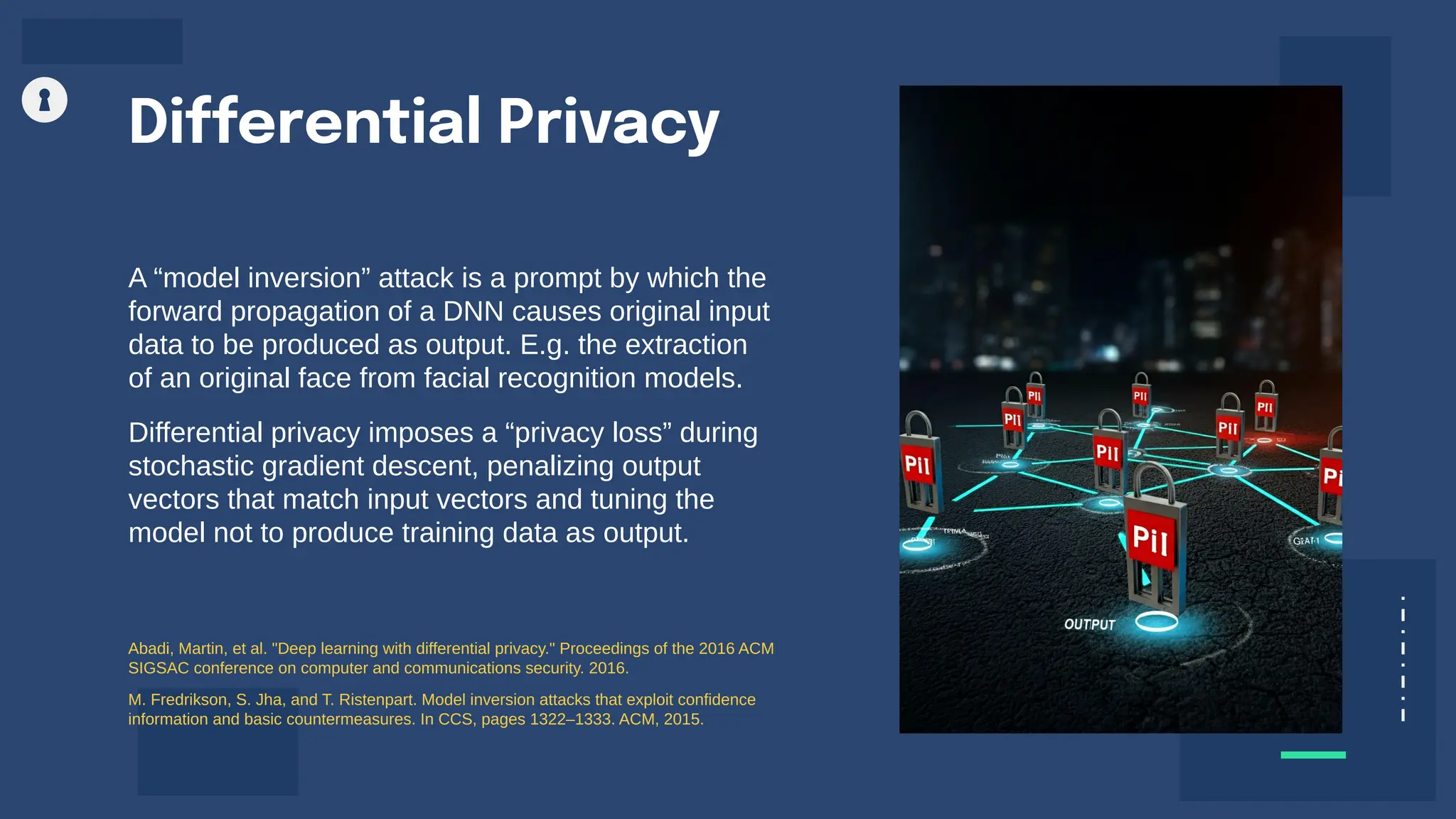 A “model inversion” attack is a prompt by which the
forward propagation of a DNN causes original input
data to be produced as output. E.g. the extraction
of an original face from facial recognition models.
Differential privacy imposes a “privacy loss” during
stochastic gradient descent, penalizing output
vectors that match input vectors and tuning the
model not to produce training data as output.
Differential Privacy
Abadi, Martin, et al. "Deep learning with differential privacy." Proceedings of the 2016 ACM
SIGSAC conference on computer and communications security. 2016.
M. Fredrikson, S. Jha, and T. Ristenpart. Model inversion attacks that exploit confidence
information and basic countermeasures. In CCS, pages 1322–1333. ACM, 2015.
 