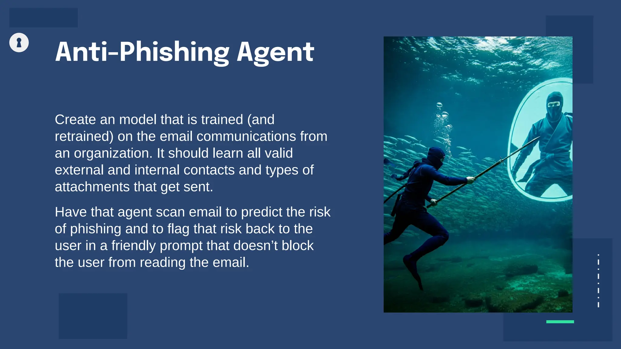 Anti-Phishing Agent
Create an model that is trained (and
retrained) on the email communications from
an organization. It should learn all valid
external and internal contacts and types of
attachments that get sent.
Have that agent scan email to predict the risk
of phishing and to flag that risk back to the
user in a friendly prompt that doesn’t block
the user from reading the email.
 