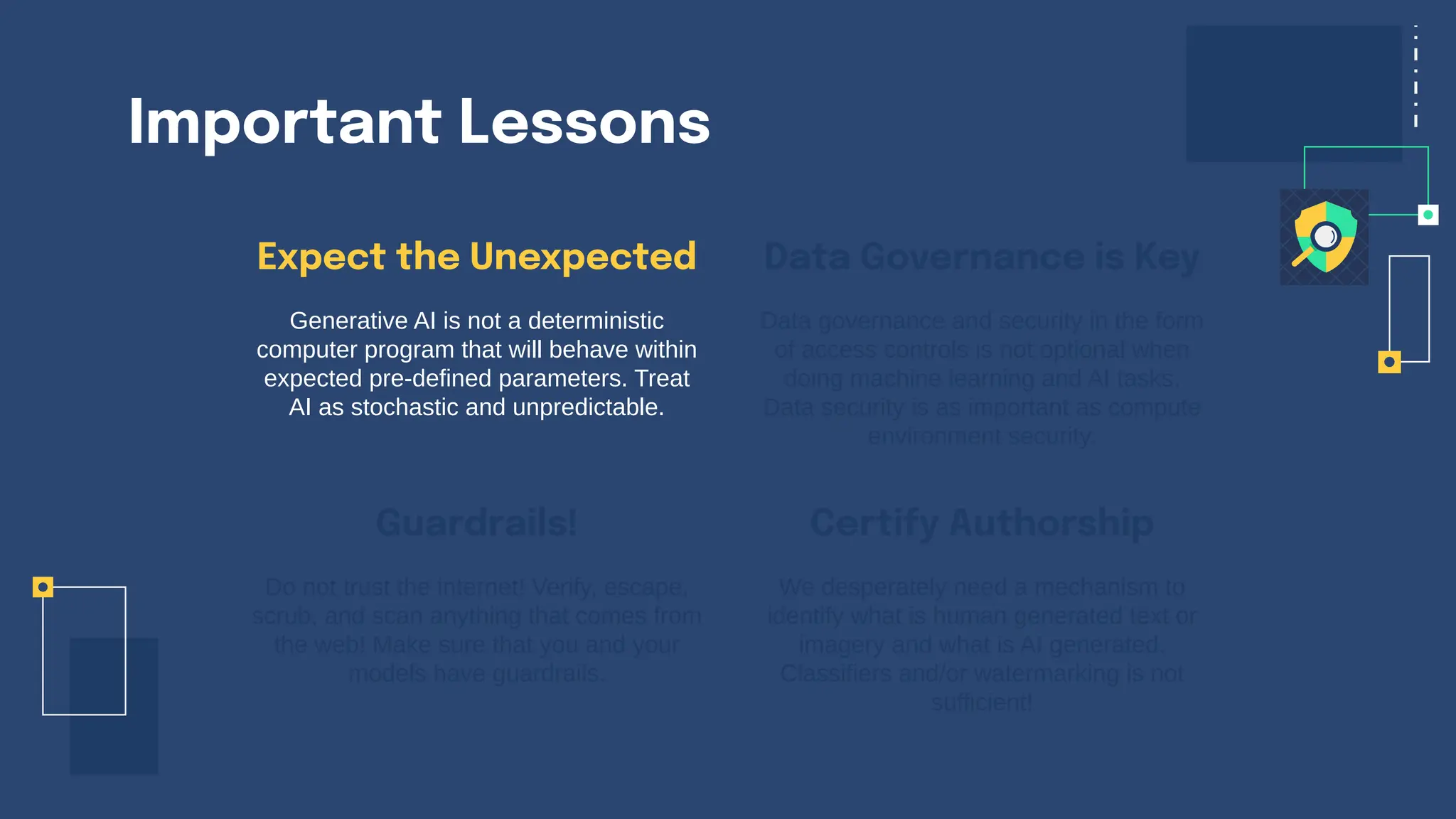 Important Lessons
Expect the Unexpected
Generative AI is not a deterministic
computer program that will behave within
expected pre-defined parameters. Treat
AI as stochastic and unpredictable.
Data governance and security in the form
of access controls is not optional when
doing machine learning and AI tasks.
Data security is as important as compute
environment security.
Do not trust the internet! Verify, escape,
scrub, and scan anything that comes from
the web! Make sure that you and your
models have guardrails.
We desperately need a mechanism to
identify what is human generated text or
imagery and what is AI generated.
Classifiers and/or watermarking is not
sufficient!
Guardrails!
Data Governance is Key
Certify Authorship
 