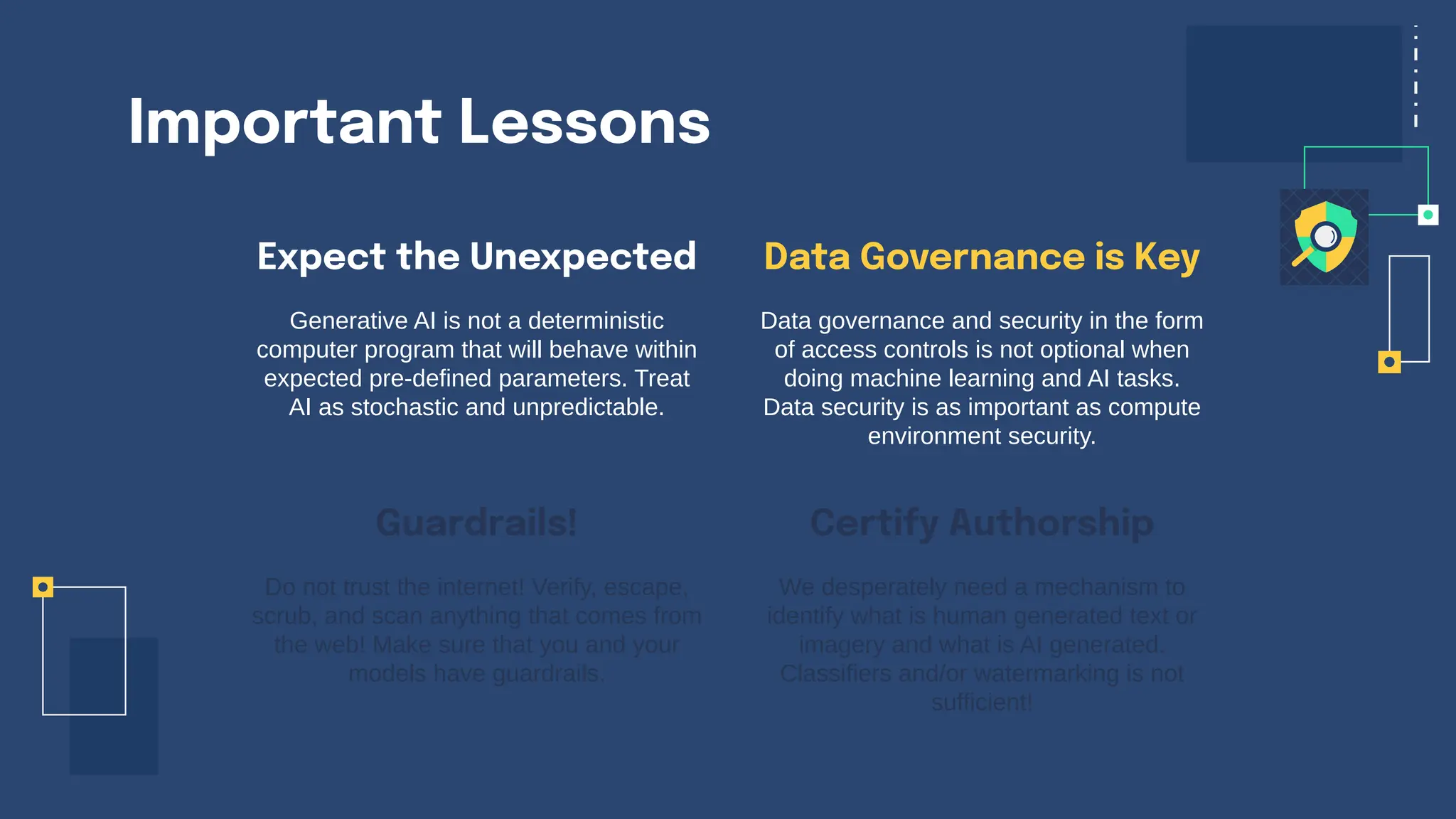 Important Lessons
Expect the Unexpected
Generative AI is not a deterministic
computer program that will behave within
expected pre-defined parameters. Treat
AI as stochastic and unpredictable.
Data governance and security in the form
of access controls is not optional when
doing machine learning and AI tasks.
Data security is as important as compute
environment security.
Do not trust the internet! Verify, escape,
scrub, and scan anything that comes from
the web! Make sure that you and your
models have guardrails.
We desperately need a mechanism to
identify what is human generated text or
imagery and what is AI generated.
Classifiers and/or watermarking is not
sufficient!
Guardrails!
Data Governance is Key
Certify Authorship
 