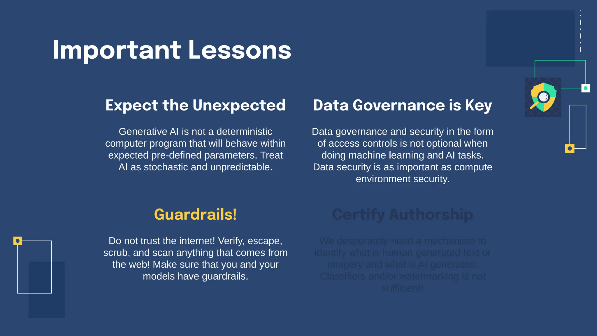 Important Lessons
Expect the Unexpected
Generative AI is not a deterministic
computer program that will behave within
expected pre-defined parameters. Treat
AI as stochastic and unpredictable.
Data governance and security in the form
of access controls is not optional when
doing machine learning and AI tasks.
Data security is as important as compute
environment security.
Do not trust the internet! Verify, escape,
scrub, and scan anything that comes from
the web! Make sure that you and your
models have guardrails.
We desperately need a mechanism to
identify what is human generated text or
imagery and what is AI generated.
Classifiers and/or watermarking is not
sufficient!
Guardrails!
Data Governance is Key
Certify Authorship
 
