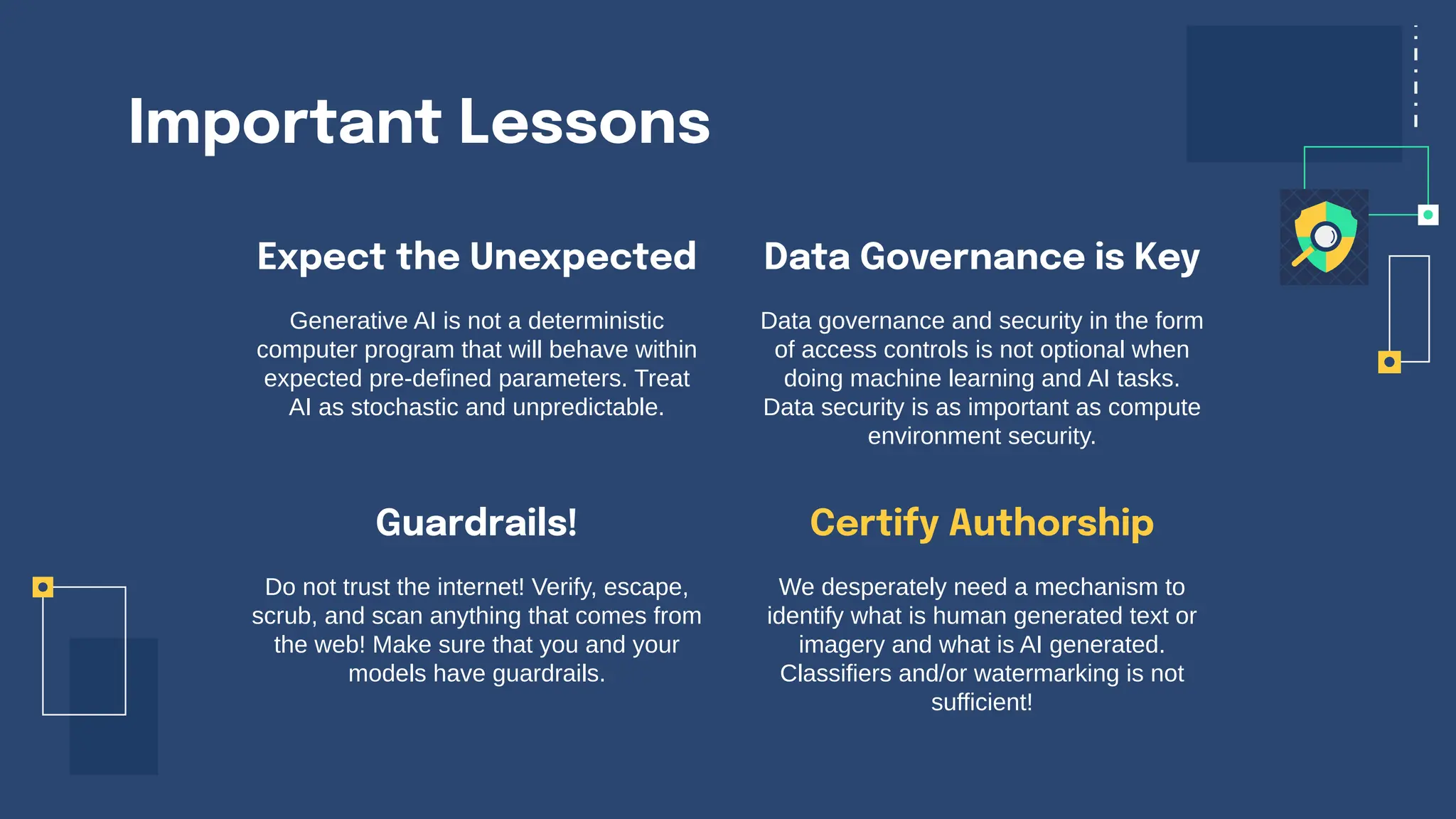 Important Lessons
Expect the Unexpected
Generative AI is not a deterministic
computer program that will behave within
expected pre-defined parameters. Treat
AI as stochastic and unpredictable.
Data governance and security in the form
of access controls is not optional when
doing machine learning and AI tasks.
Data security is as important as compute
environment security.
Do not trust the internet! Verify, escape,
scrub, and scan anything that comes from
the web! Make sure that you and your
models have guardrails.
We desperately need a mechanism to
identify what is human generated text or
imagery and what is AI generated.
Classifiers and/or watermarking is not
sufficient!
Guardrails!
Data Governance is Key
Certify Authorship
 