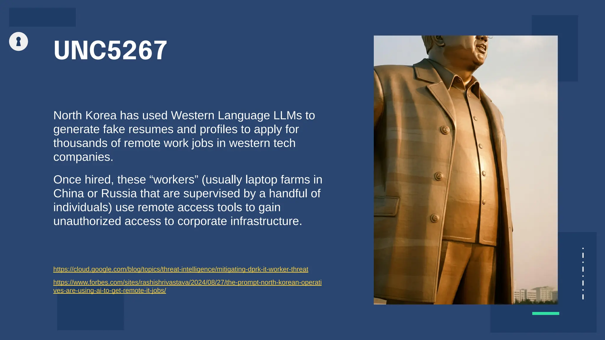 UNC5267
North Korea has used Western Language LLMs to
generate fake resumes and profiles to apply for
thousands of remote work jobs in western tech
companies.
Once hired, these “workers” (usually laptop farms in
China or Russia that are supervised by a handful of
individuals) use remote access tools to gain
unauthorized access to corporate infrastructure.
https://cloud.google.com/blog/topics/threat-intelligence/mitigating-dprk-it-worker-threat
https://www.forbes.com/sites/rashishrivastava/2024/08/27/the-prompt-north-korean-operati
ves-are-using-ai-to-get-remote-it-jobs/
 