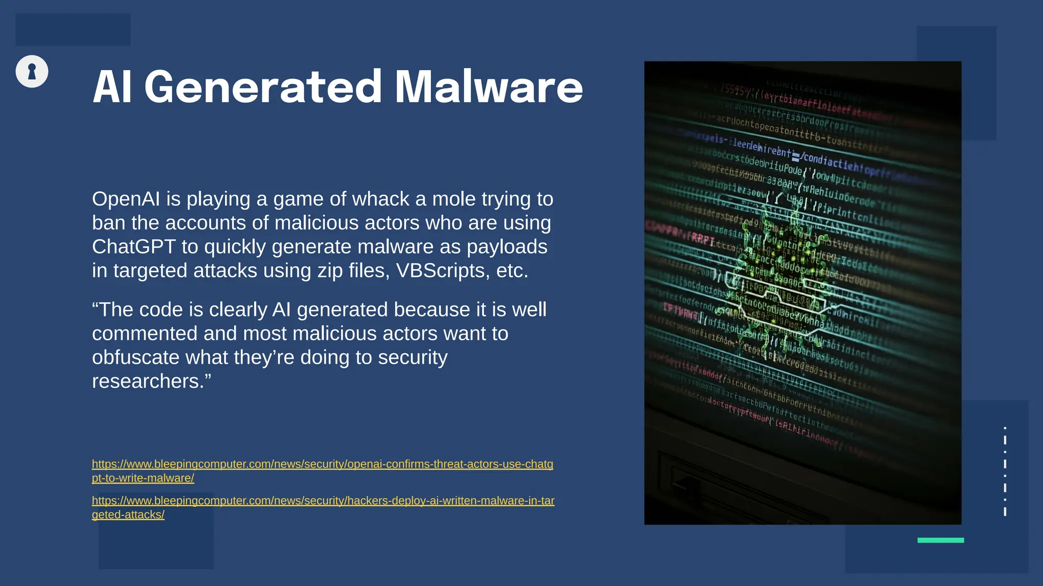 AI Generated Malware
OpenAI is playing a game of whack a mole trying to
ban the accounts of malicious actors who are using
ChatGPT to quickly generate malware as payloads
in targeted attacks using zip files, VBScripts, etc.
“The code is clearly AI generated because it is well
commented and most malicious actors want to
obfuscate what they’re doing to security
researchers.”
https://www.bleepingcomputer.com/news/security/openai-confirms-threat-actors-use-chatg
pt-to-write-malware/
https://www.bleepingcomputer.com/news/security/hackers-deploy-ai-written-malware-in-tar
geted-attacks/
 