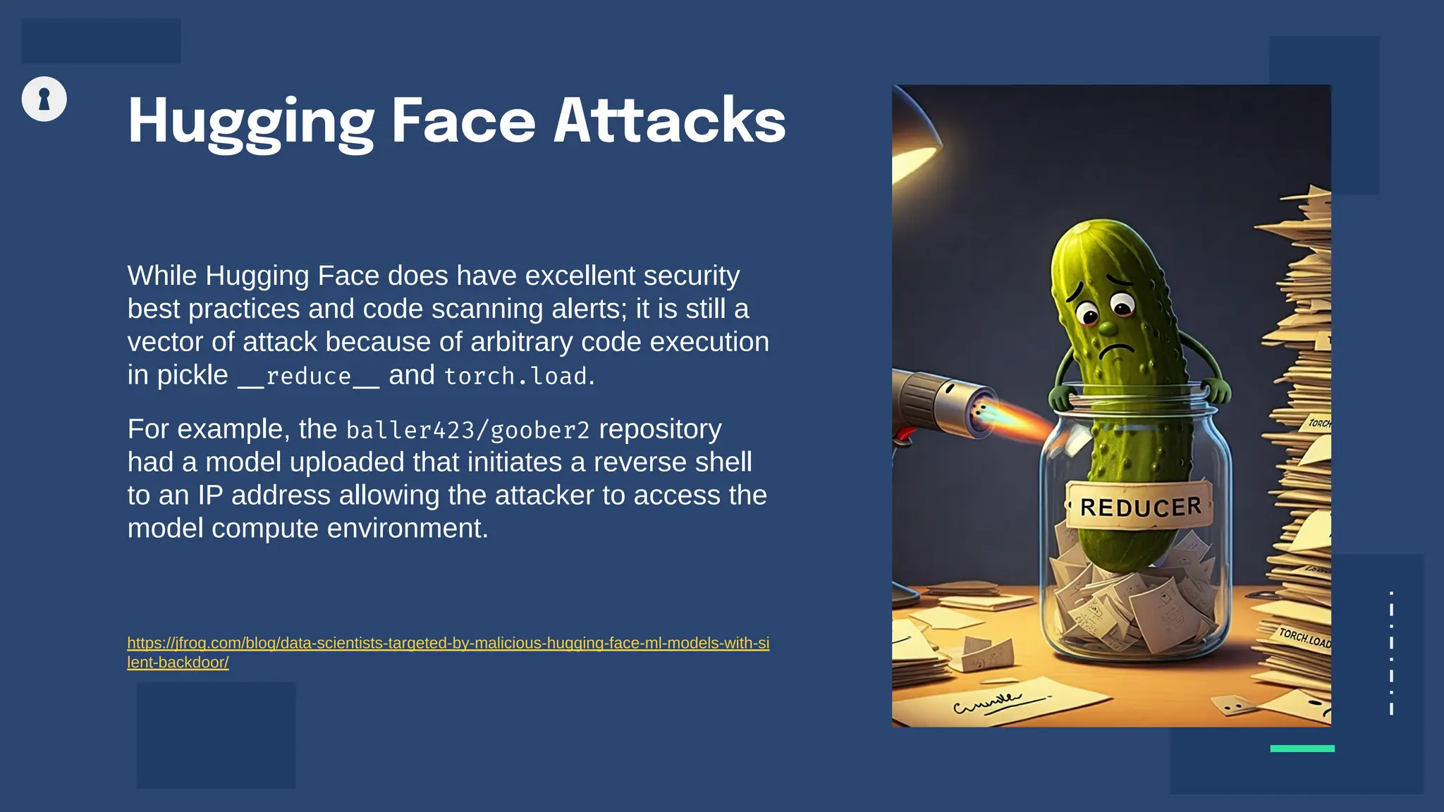 Hugging Face Attacks
While Hugging Face does have excellent security
best practices and code scanning alerts; it is still a
vector of attack because of arbitrary code execution
in pickle __reduce__ and torch.load.
For example, the baller423/goober2 repository
had a model uploaded that initiates a reverse shell
to an IP address allowing the attacker to access the
model compute environment.
https://jfrog.com/blog/data-scientists-targeted-by-malicious-hugging-face-ml-models-with-si
lent-backdoor/
 