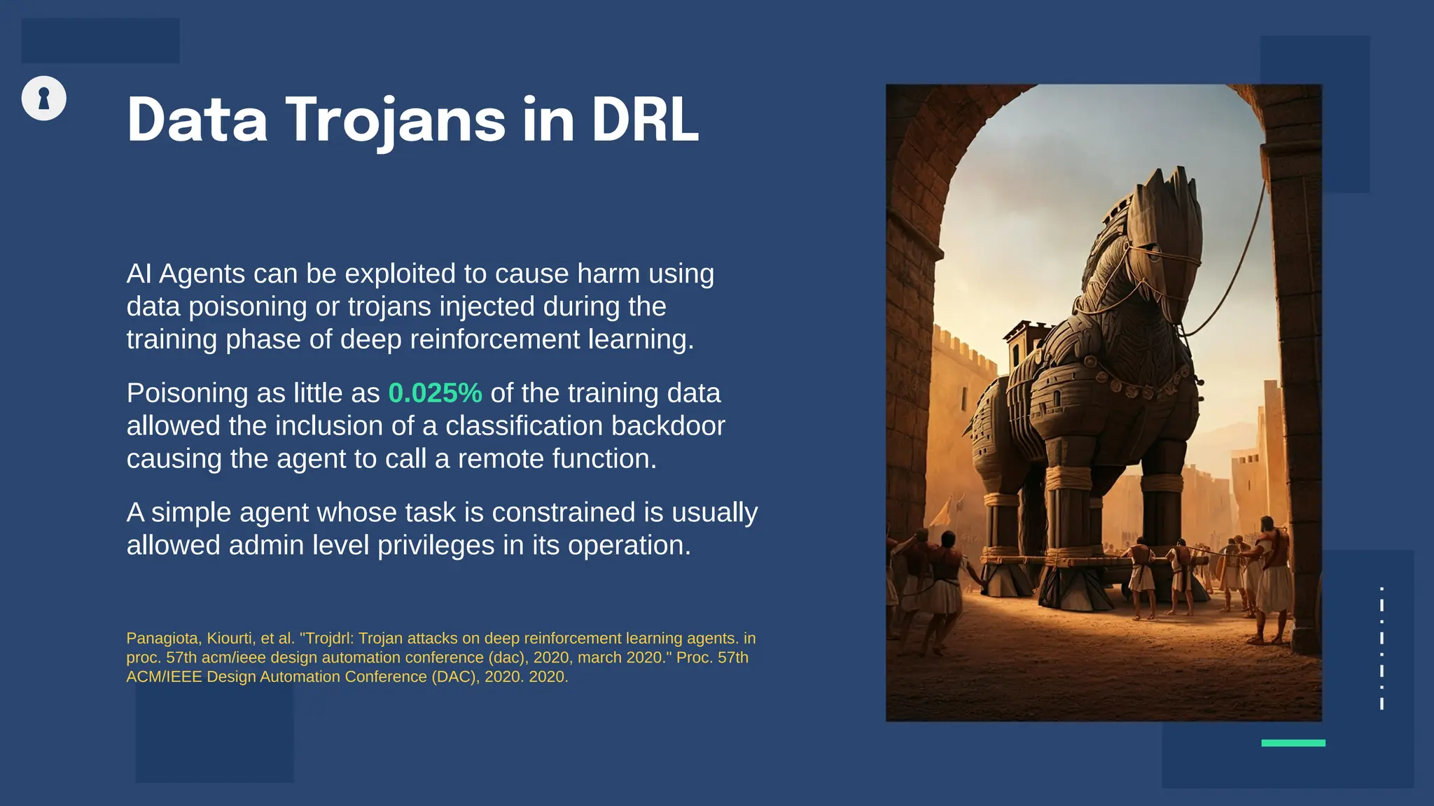 Data Trojans in DRL
AI Agents can be exploited to cause harm using
data poisoning or trojans injected during the
training phase of deep reinforcement learning.
Poisoning as little as 0.025% of the training data
allowed the inclusion of a classification backdoor
causing the agent to call a remote function.
A simple agent whose task is constrained is usually
allowed admin level privileges in its operation.
Panagiota, Kiourti, et al. "Trojdrl: Trojan attacks on deep reinforcement learning agents. in
proc. 57th acm/ieee design automation conference (dac), 2020, march 2020." Proc. 57th
ACM/IEEE Design Automation Conference (DAC), 2020. 2020.
 
