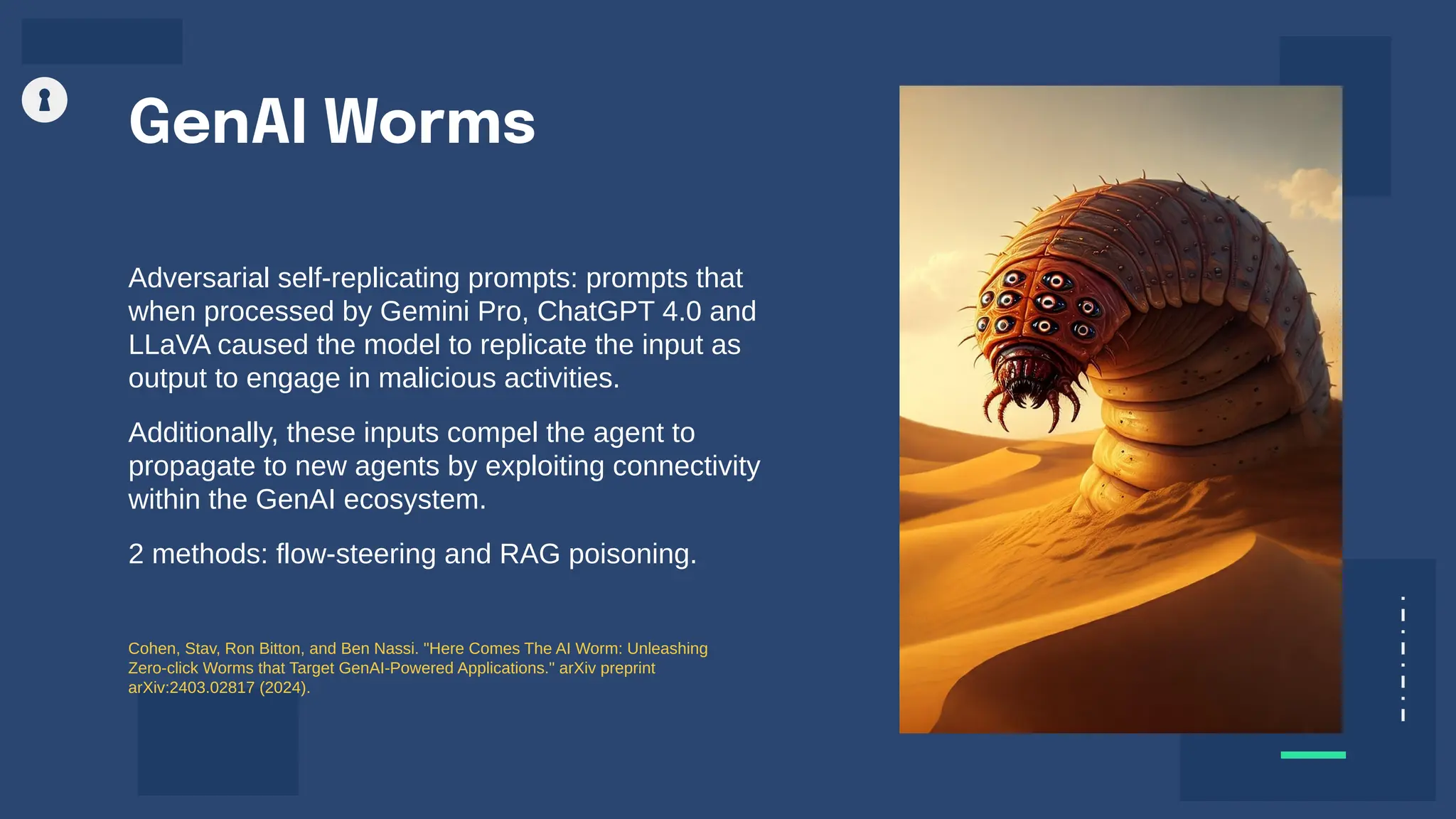 Adversarial self-replicating prompts: prompts that
when processed by Gemini Pro, ChatGPT 4.0 and
LLaVA caused the model to replicate the input as
output to engage in malicious activities.
Additionally, these inputs compel the agent to
propagate to new agents by exploiting connectivity
within the GenAI ecosystem.
2 methods: flow-steering and RAG poisoning.
GenAI Worms
Cohen, Stav, Ron Bitton, and Ben Nassi. "Here Comes The AI Worm: Unleashing
Zero-click Worms that Target GenAI-Powered Applications." arXiv preprint
arXiv:2403.02817 (2024).
 