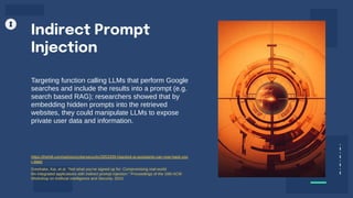 Targeting function calling LLMs that perform Google
searches and include the results into a prompt (e.g.
search based RAG); researchers showed that by
embedding hidden prompts into the retrieved
websites, they could manipulate LLMs to expose
private user data and information.
Indirect Prompt
Injection
https://thehill.com/opinion/cybersecurity/3953399-hijacked-ai-assistants-can-now-hack-you
r-data/
Greshake, Kai, et al. "Not what you've signed up for: Compromising real-world
llm-integrated applications with indirect prompt injection." Proceedings of the 16th ACM
Workshop on Artificial Intelligence and Security. 2023.
 