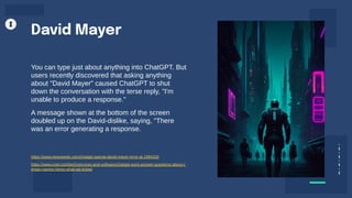 You can type just about anything into ChatGPT. But
users recently discovered that asking anything
about "David Mayer" caused ChatGPT to shut
down the conversation with the terse reply, "I'm
unable to produce a response."
A message shown at the bottom of the screen
doubled up on the David-dislike, saying, "There
was an error generating a response.
David Mayer
https://www.newsweek.com/chatgpt-openai-david-mayer-error-ai-1994100
https://www.cnet.com/tech/services-and-software/chatgpt-wont-answer-questions-about-c
ertain-names-heres-what-we-know/
 