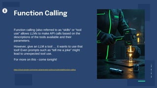 Function calling (also referred to as “skills” or “tool
use” allows LLMs to make API calls based on the
descriptions of the tools available and their
parameters.
However, give an LLM a tool … it wants to use that
tool! Even prompts such as “tell me a joke” might
lead to unexpected tool use.
For more on this - come tonight!
Function Calling
https://cloud.google.com/vertex-ai/generative-ai/docs/multimodal/function-calling
 
