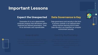 Important Lessons
Expect the Unexpected
Generative AI is not a deterministic
computer program that will behave within
expected pre-defined parameters. Treat
AI as stochastic and unpredictable.
Data governance and security in the form
of access controls is not optional when
doing machine learning and AI tasks.
Data security is as important as compute
environment security.
Do not trust the internet! Verify, escape,
scrub, and scan anything that comes from
the web! Make sure that you and your
models have guardrails.
We desperately need a mechanism to
identify what is human generated text or
imagery and what is AI generated.
Classifiers and/or watermarking is not
sufficient!
Guardrails!
Data Governance is Key
Certify Authorship
 
