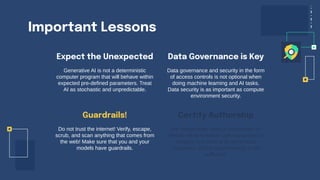 Important Lessons
Expect the Unexpected
Generative AI is not a deterministic
computer program that will behave within
expected pre-defined parameters. Treat
AI as stochastic and unpredictable.
Data governance and security in the form
of access controls is not optional when
doing machine learning and AI tasks.
Data security is as important as compute
environment security.
Do not trust the internet! Verify, escape,
scrub, and scan anything that comes from
the web! Make sure that you and your
models have guardrails.
We desperately need a mechanism to
identify what is human generated text or
imagery and what is AI generated.
Classifiers and/or watermarking is not
sufficient!
Guardrails!
Data Governance is Key
Certify Authorship
 