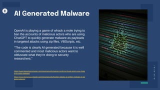 AI Generated Malware
OpenAI is playing a game of whack a mole trying to
ban the accounts of malicious actors who are using
ChatGPT to quickly generate malware as payloads
in targeted attacks using zip files, VBScripts, etc.
“The code is clearly AI generated because it is well
commented and most malicious actors want to
obfuscate what they’re doing to security
researchers.”
https://www.bleepingcomputer.com/news/security/openai-confirms-threat-actors-use-chatg
pt-to-write-malware/
https://www.bleepingcomputer.com/news/security/hackers-deploy-ai-written-malware-in-tar
geted-attacks/
 