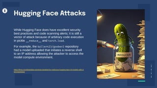 Hugging Face Attacks
While Hugging Face does have excellent security
best practices and code scanning alerts; it is still a
vector of attack because of arbitrary code execution
in pickle __reduce__ and torch.load.
For example, the baller423/goober2 repository
had a model uploaded that initiates a reverse shell
to an IP address allowing the attacker to access the
model compute environment.
https://jfrog.com/blog/data-scientists-targeted-by-malicious-hugging-face-ml-models-with-si
lent-backdoor/
 