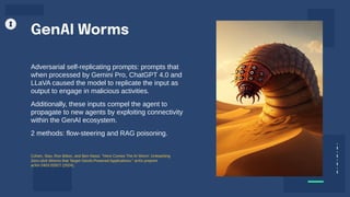 Adversarial self-replicating prompts: prompts that
when processed by Gemini Pro, ChatGPT 4.0 and
LLaVA caused the model to replicate the input as
output to engage in malicious activities.
Additionally, these inputs compel the agent to
propagate to new agents by exploiting connectivity
within the GenAI ecosystem.
2 methods: flow-steering and RAG poisoning.
GenAI Worms
Cohen, Stav, Ron Bitton, and Ben Nassi. "Here Comes The AI Worm: Unleashing
Zero-click Worms that Target GenAI-Powered Applications." arXiv preprint
arXiv:2403.02817 (2024).
 