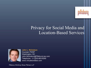 Privacy for Social Media and
                                  Location-Based Services


                  John L. Nicholson
                  Counsel, PWSP
                  Washington, DC
                  John.Nicholson@PillsburyLaw.com
                  Telephone: (+1)202-663-8269
                  www.virtualworldlaw.com

Pillsbury Winthrop Shaw Pittman LLP
 