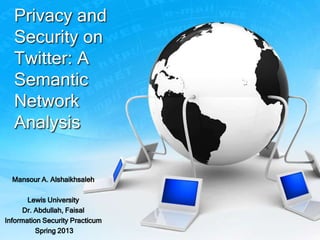 Privacy and
Security on
Twitter: A
Semantic
Network
Analysis
Mansour A. Alshaikhsaleh
Lewis University
Dr. Abdullah, Faisal
Information Security Practicum
Spring 2013
 