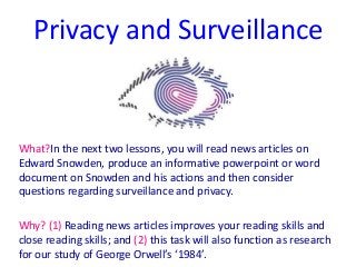 Privacy and Surveillance
What?In the next two lessons, you will read news articles on
Edward Snowden, produce an informative powerpoint or word
document on Snowden and his actions and then consider
questions regarding surveillance and privacy.
Why? (1) Reading news articles improves your reading skills and
close reading skills; and (2) this task will also function as research
for our study of George Orwell’s ‘1984’.
 
