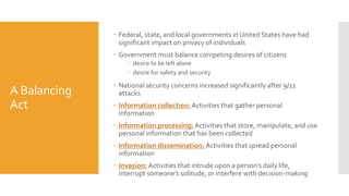 A Balancing
Act
 Federal, state, and local governments in United States have had
significant impact on privacy of individuals
 Government must balance competing desires of citizens
 desire to be left alone
 desire for safety and security
 National security concerns increased significantly after 9/11
attacks
 Information collection: Activities that gather personal
information
 Information processing: Activities that store, manipulate, and use
personal information that has been collected
 Information dissemination: Activities that spread personal
information
 Invasion: Activities that intrude upon a person’s daily life,
interrupt someone’s solitude, or interfere with decision-making
 