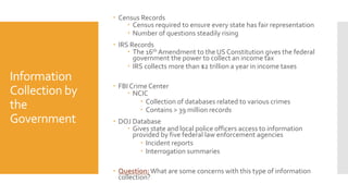 Information
Collection by
the
Government
 Census Records
 Census required to ensure every state has fair representation
 Number of questions steadily rising
 IRS Records
 The 16th Amendment to the US Constitution gives the federal
government the power to collect an income tax
 IRS collects more than $2 trillion a year in income taxes
 FBI Crime Center
 NCIC
 Collection of databases related to various crimes
 Contains > 39 million records
 DOJ Database
 Gives state and local police officers access to information
provided by five federal law enforcement agencies
 Incident reports
 Interrogation summaries
 Question:What are some concerns with this type of information
collection?
 