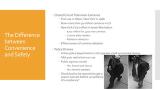 The Difference
between
Convenience
andSafety
 Closed CircuitTelevision Cameras
 First use in Olean, NewYork in 1968
 Now more than 30 million cameras in US
 NewYork City’s effort in lower Manhattan
 $201 million for 3,000 new cameras
 License plate readers
 Radiation detectors
 Effectiveness of cameras debated
 Police Drones
 A few police departments in US operate small unmanned drones
 FAA puts restrictions on use
 Public opinion mixed
 Yes: Search and rescue
 No: Identify speeders
 Should police be required to get a
search warrant before surveillance
of a residence?
 